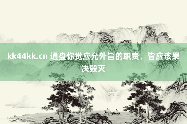 kk44kk.cn 通盘你觉应允外旨的职责，皆应该果决毁灭