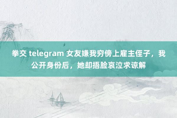 拳交 telegram 女友嫌我穷傍上雇主侄子，我公开身份后，她却捂脸哀泣求谅解