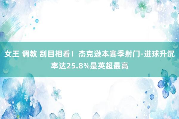 女王 调教 刮目相看！杰克逊本赛季射门-进球升沉率达25.8%是英超最高