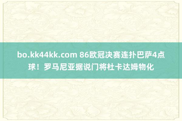 bo.kk44kk.com 86欧冠决赛连扑巴萨4点球！罗马尼亚据说门将杜卡达姆物化