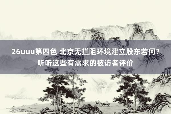 26uuu第四色 北京无拦阻环境建立股东若何？听听这些有需求的被访者评价