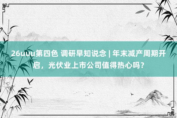 26uuu第四色 调研早知说念 | 年末减产周期开启，光伏业上市公司值得热心吗？