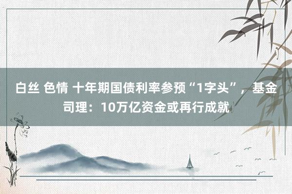 白丝 色情 十年期国债利率参预“1字头”，基金司理：10万亿资金或再行成就