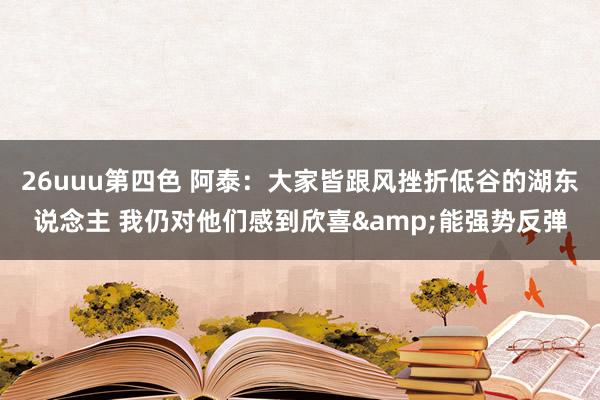 26uuu第四色 阿泰：大家皆跟风挫折低谷的湖东说念主 我仍对他们感到欣喜&能强势反弹