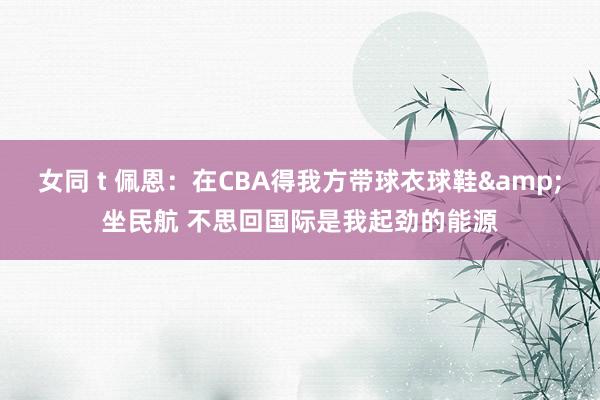 女同 t 佩恩：在CBA得我方带球衣球鞋&坐民航 不思回国际是我起劲的能源