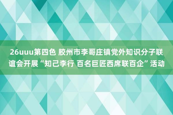 26uuu第四色 胶州市李哥庄镇党外知识分子联谊会开展“知己李行 百名巨匠西席联百企”活动