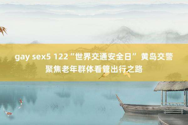 gay sex5 122“世界交通安全日” 黄岛交警聚焦老年群体看管出行之路