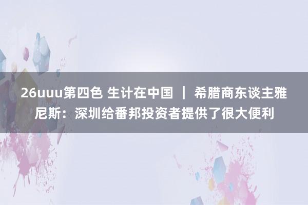 26uuu第四色 生计在中国 ｜ 希腊商东谈主雅尼斯：深圳给番邦投资者提供了很大便利