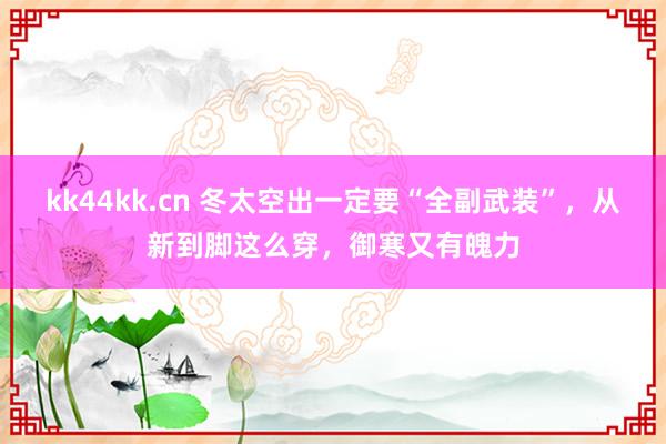 kk44kk.cn 冬太空出一定要“全副武装”，从新到脚这么穿，御寒又有魄力