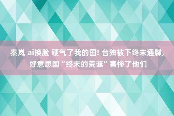 秦岚 ai换脸 硬气了我的国! 台独被下终末通牒， 好意思国“终末的荒诞”害惨了他们