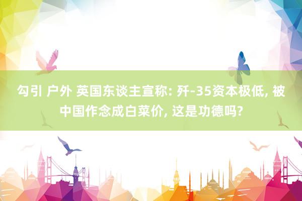 勾引 户外 英国东谈主宣称: 歼-35资本极低， 被中国作念成白菜价， 这是功德吗?