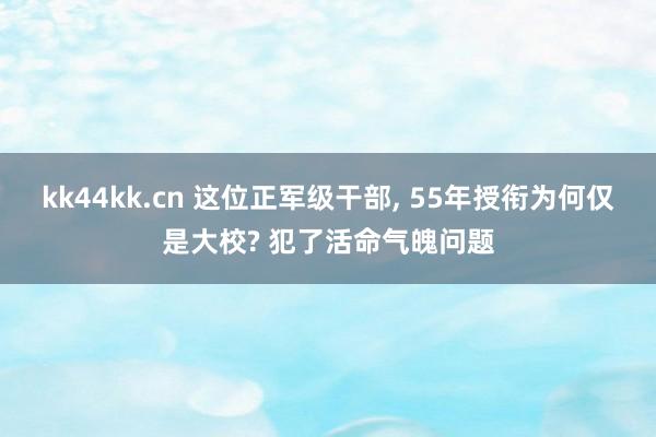 kk44kk.cn 这位正军级干部， 55年授衔为何仅是大校? 犯了活命气魄问题