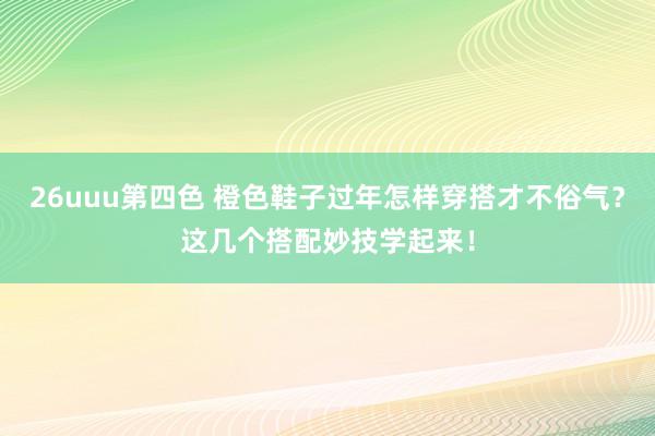 26uuu第四色 橙色鞋子过年怎样穿搭才不俗气？这几个搭配妙技学起来！