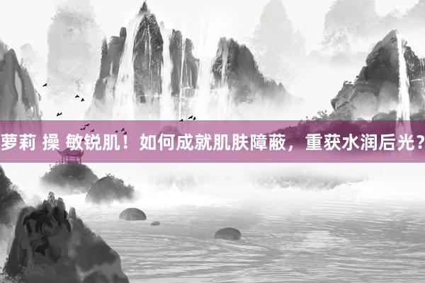 萝莉 操 敏锐肌！如何成就肌肤障蔽，重获水润后光？