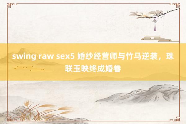 swing raw sex5 婚纱经营师与竹马逆袭，珠联玉映终成婚眷