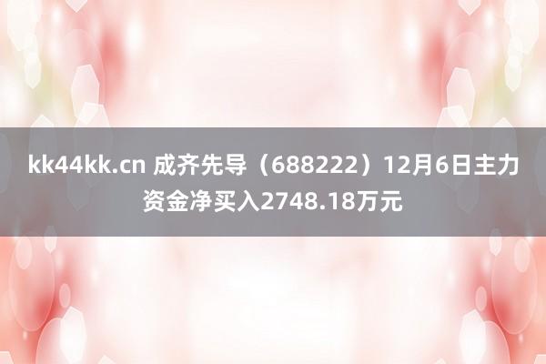 kk44kk.cn 成齐先导（688222）12月6日主力资金净买入2748.18万元