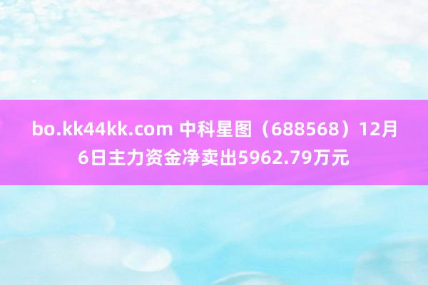 bo.kk44kk.com 中科星图（688568）12月6日主力资金净卖出5962.79万元