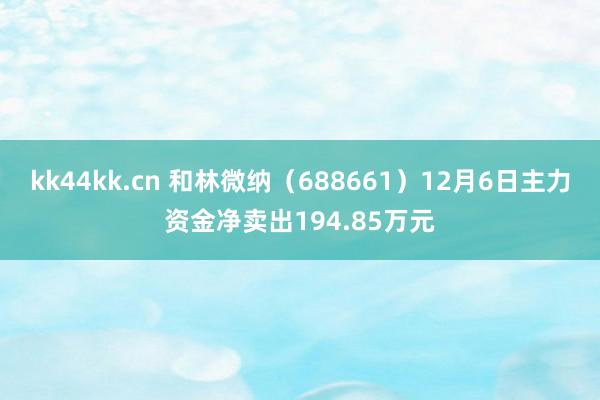 kk44kk.cn 和林微纳（688661）12月6日主力资金净卖出194.85万元