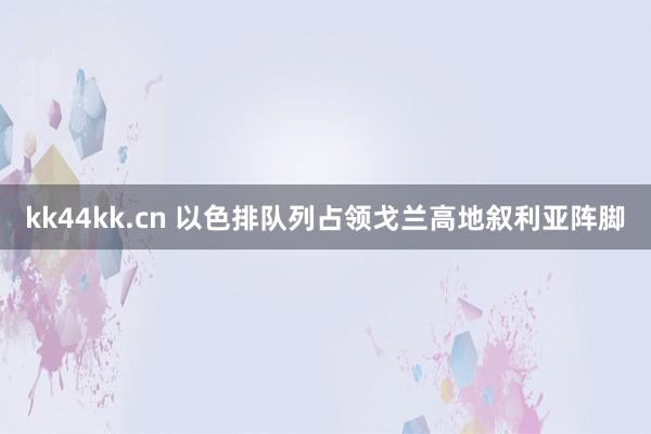 kk44kk.cn 以色排队列占领戈兰高地叙利亚阵脚