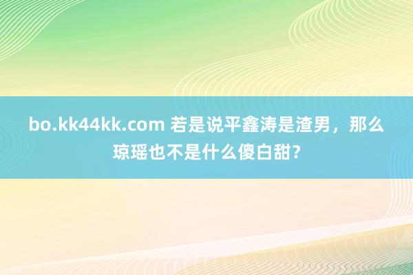 bo.kk44kk.com 若是说平鑫涛是渣男，那么琼瑶也不是什么傻白甜？