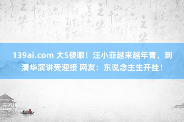 139ai.com 大S傻眼！汪小菲越来越年青，到清华演讲受迎接 网友：东说念主生开挂！