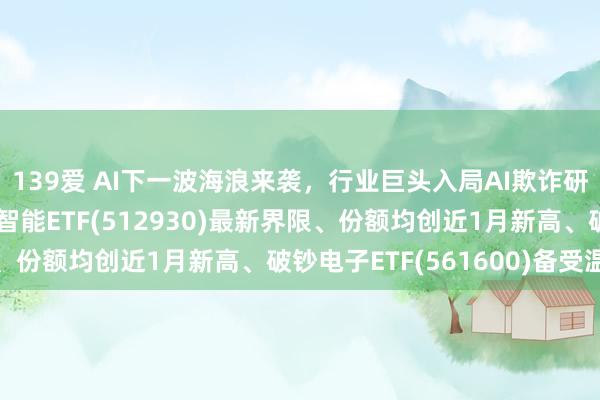 139爱 AI下一波海浪来袭，行业巨头入局AI欺诈研究领域，AI东谈主工智能ETF(512930)最新界限、份额均创近1月新高、破钞电子ETF(561600)备受温暖