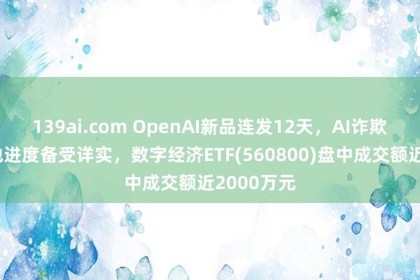 139ai.com OpenAI新品连发12天，AI诈欺买卖化落地进度备受详实，数字经济ETF(560800)盘中成交额近2000万元