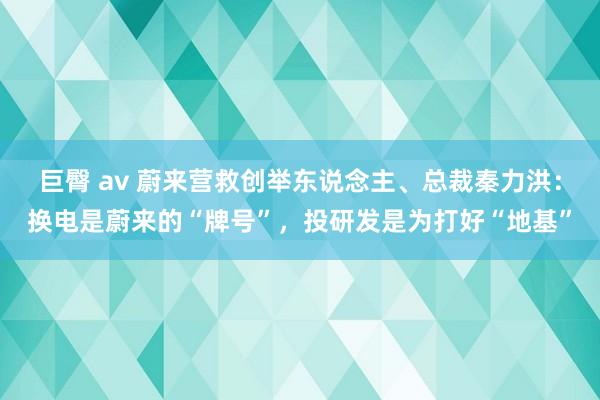 巨臀 av 蔚来营救创举东说念主、总裁秦力洪：换电是蔚来的“牌号”，投研发是为打好“地基”