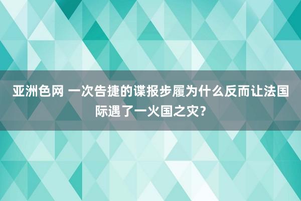 亚洲色网 一次告捷的谍报步履为什么反而让法国际遇了一火国之灾？