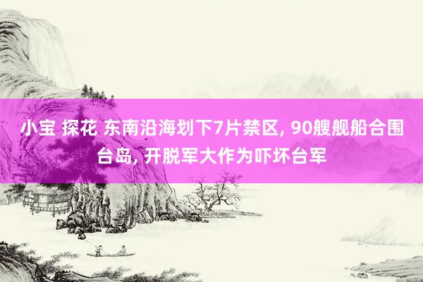 小宝 探花 东南沿海划下7片禁区， 90艘舰船合围台岛， 开脱军大作为吓坏台军