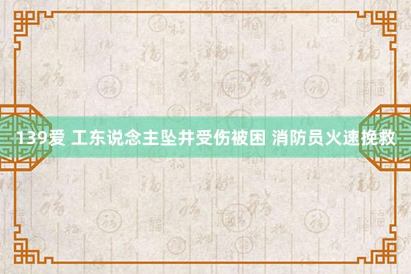 139爱 工东说念主坠井受伤被困 消防员火速挽救