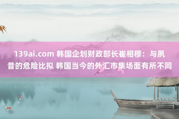 139ai.com 韩国企划财政部长崔相穆：与夙昔的危险比拟 韩国当今的外汇市集场面有所不同