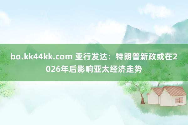 bo.kk44kk.com 亚行发达：特朗普新政或在2026年后影响亚太经济走势