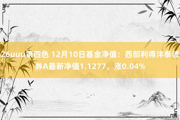 26uuu第四色 12月10日基金净值：西部利得沣泰债券A最新净值1.1277，涨0.04%