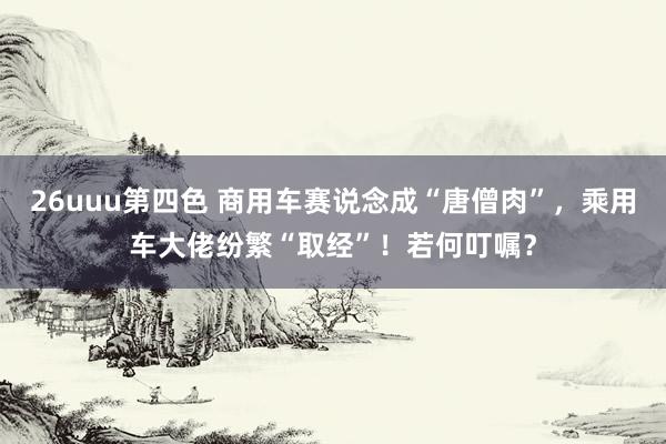 26uuu第四色 商用车赛说念成“唐僧肉”，乘用车大佬纷繁“取经”！若何叮嘱？