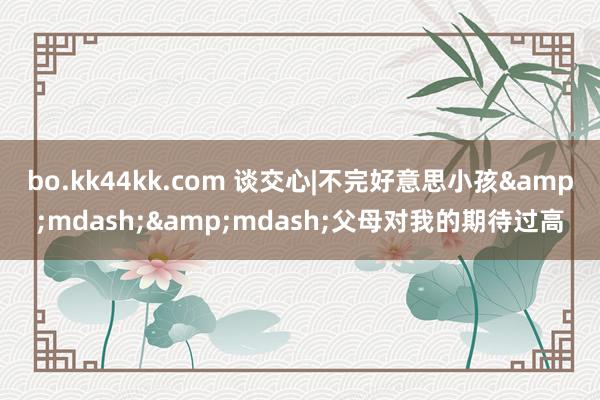 bo.kk44kk.com 谈交心|不完好意思小孩&mdash;&mdash;父母对我的期待过高