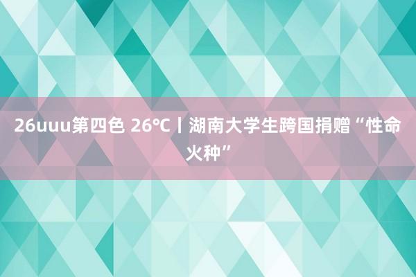 26uuu第四色 26℃丨湖南大学生跨国捐赠“性命火种”