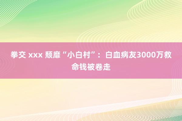 拳交 xxx 颓靡“小白村”：白血病友3000万救命钱被卷走