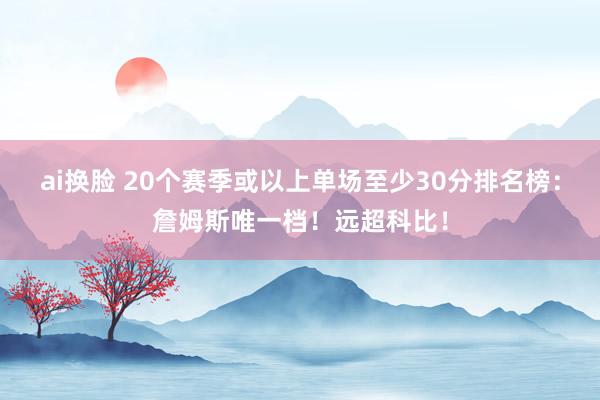 ai换脸 20个赛季或以上单场至少30分排名榜：詹姆斯唯一档！远超科比！