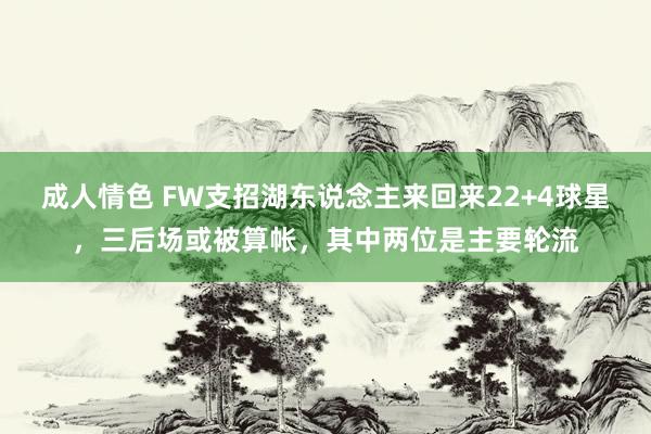 成人情色 FW支招湖东说念主来回来22+4球星，三后场或被算帐，其中两位是主要轮流