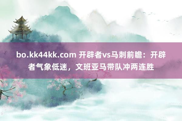 bo.kk44kk.com 开辟者vs马刺前瞻：开辟者气象低迷，文班亚马带队冲两连胜