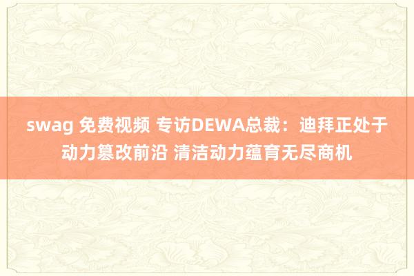 swag 免费视频 专访DEWA总裁：迪拜正处于动力篡改前沿 清洁动力蕴育无尽商机