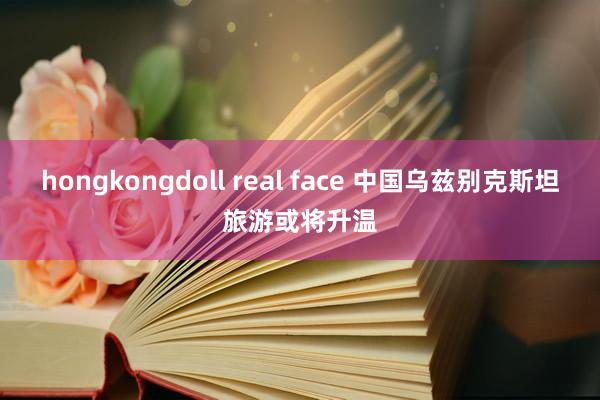 hongkongdoll real face 中国乌兹别克斯坦旅游或将升温