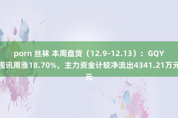 porn 丝袜 本周盘货（12.9-12.13）：GQY视讯周涨18.70%，主力资金计较净流出4341.21万元