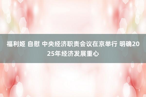 福利姬 自慰 中央经济职责会议在京举行 明确2025年经济发展重心