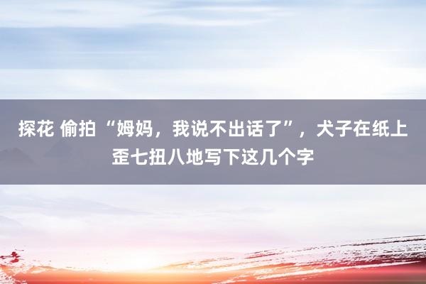 探花 偷拍 “姆妈，我说不出话了”，犬子在纸上歪七扭八地写下这几个字