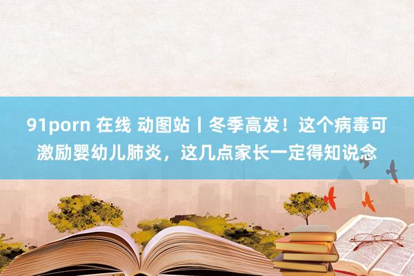 91porn 在线 动图站丨冬季高发！这个病毒可激励婴幼儿肺炎，这几点家长一定得知说念