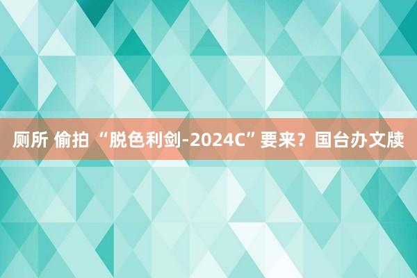 厕所 偷拍 “脱色利剑-2024C”要来？国台办文牍