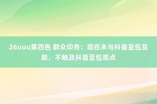 26uuu第四色 群众印务：现在未与抖音豆包互助，不触及抖音豆包观点