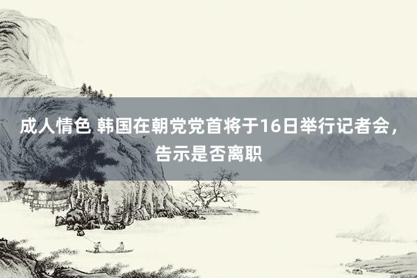 成人情色 韩国在朝党党首将于16日举行记者会，告示是否离职